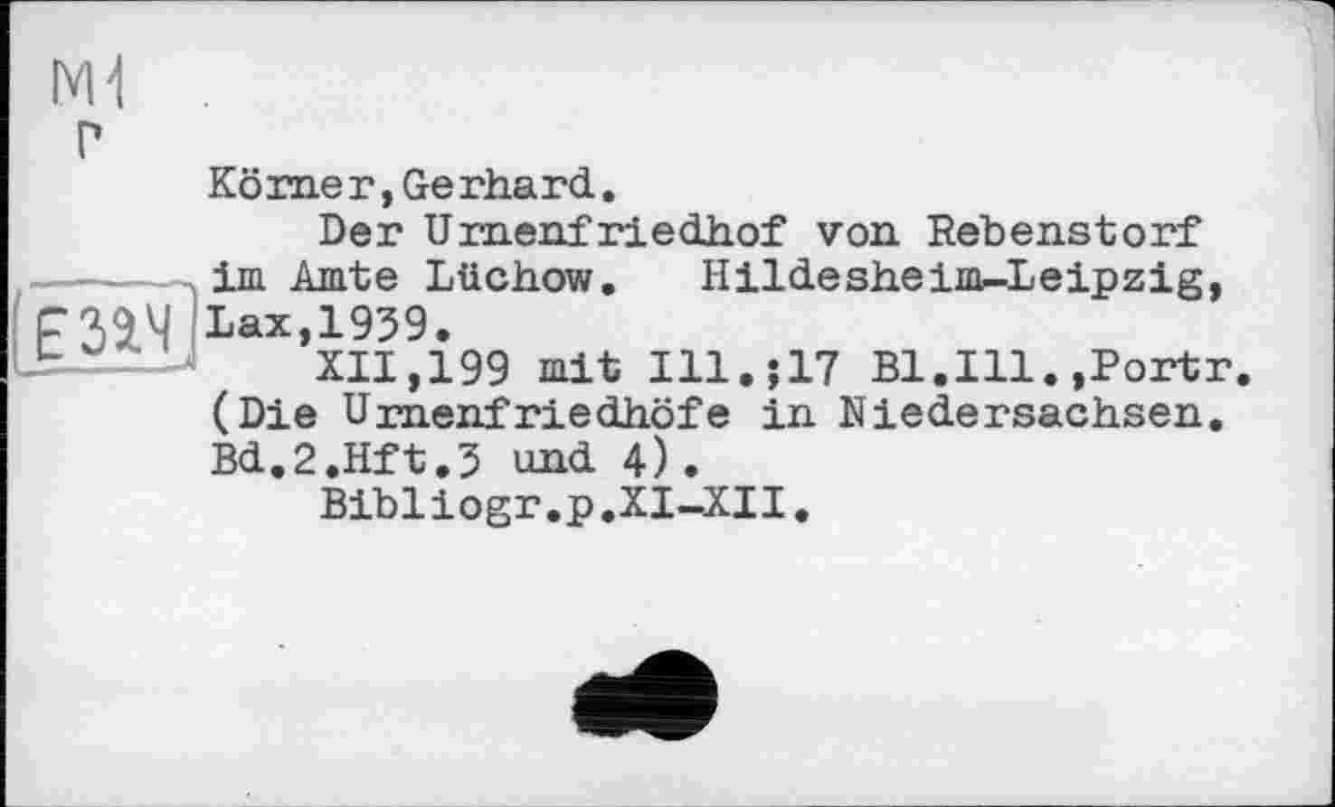 ﻿ЕЗЭ.Ч]
.
P
Körner,Gerhard.
Der Umenfriedhof von Rebenstorf im Amte Lüchow. Hildesheims-Leipzig, Lax,1959.
XII,199 mit Ill.$17 Bl.Ill.,Portr. (Die Urnenfriedhöfe in Niedersachsen. Bd.2.Hft.5 und 4).
Bibliogr.p.XI-XII.